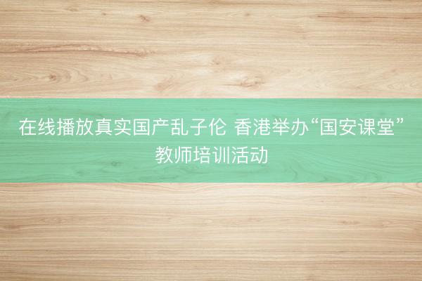 在线播放真实国产乱子伦 香港举办“国安课堂”教师培训活动