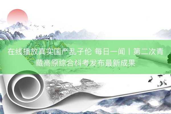 在线播放真实国产乱子伦 每日一闻丨第二次青藏高原综合科考发布最新成果