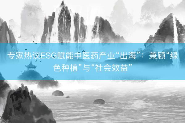 专家热议ESG赋能中医药产业“出海”:兼顾“绿色种植”与“社会效益”