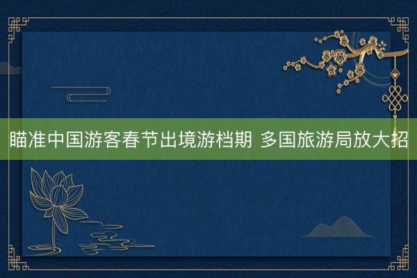 瞄准中国游客春节出境游档期 多国旅游局放大招