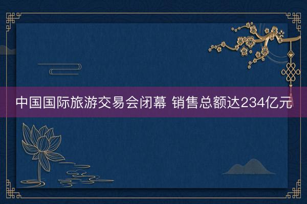 中国国际旅游交易会闭幕 销售总额达234亿元