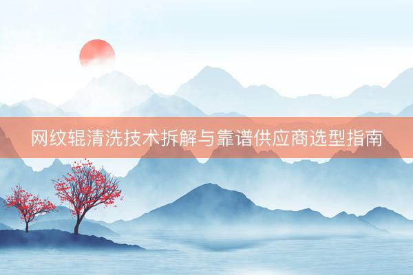 网纹辊清洗技术拆解与靠谱供应商选型指南