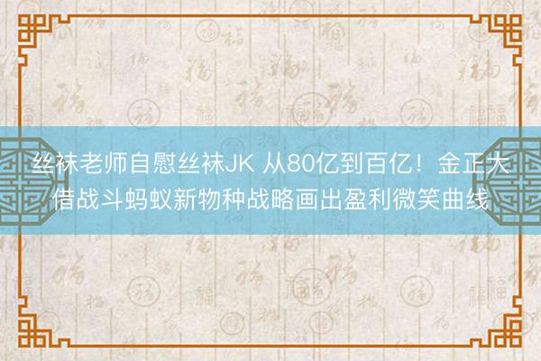丝袜老师自慰丝袜JK 从80亿到百亿！金正大借战斗蚂蚁新物种战略画出盈利微笑曲线