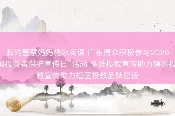 我的警察妈妈杨冰阅读 广东博众积极参与2026年“5·15全国投资者保护宣传日”活动 多维投教宣传助力辖区投教品牌建设