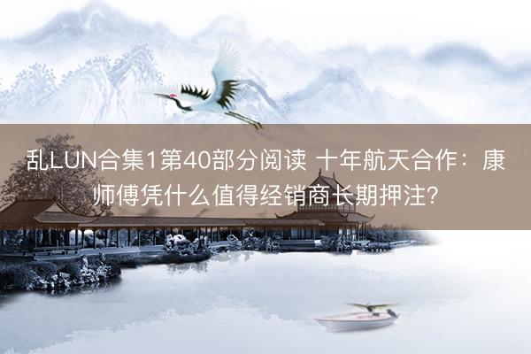 乱LUN合集1第40部分阅读 十年航天合作：康师傅凭什么值得经销商长期押注？