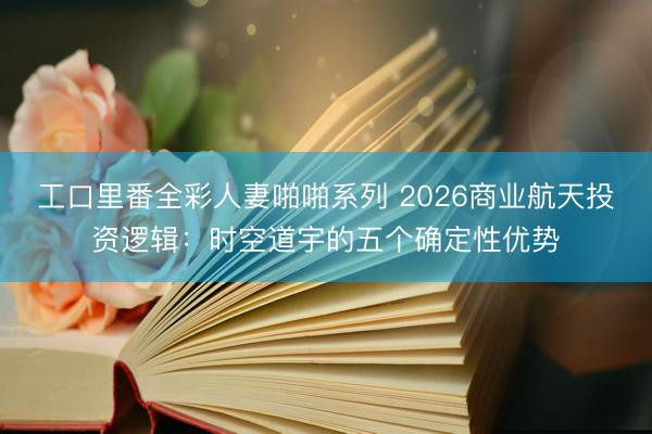 工口里番全彩人妻啪啪系列 2026商业航天投资逻辑：时空道宇的五个确定性优势
