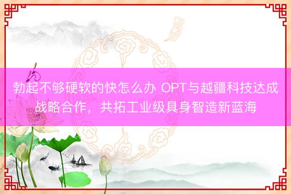勃起不够硬软的快怎么办 OPT与越疆科技达成战略合作，共拓工业级具身智造新蓝海