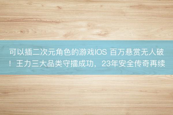可以插二次元角色的游戏IOS 百万悬赏无人破！王力三大品类守擂成功，23年安全传奇再续