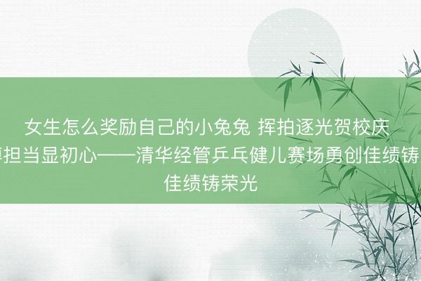 女生怎么奖励自己的小兔兔 挥拍逐光贺校庆 拼搏担当显初心——清华经管乒乓健儿赛场勇创佳绩铸荣光