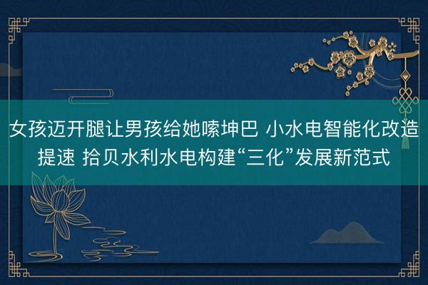 女孩迈开腿让男孩给她嗦坤巴 小水电智能化改造提速 拾贝水利水电构建“三化”发展新范式