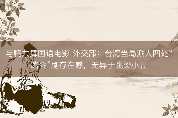 与鸭共舞国语电影 外交部:台湾当局派人四处“蹭会”刷存在感,无异于跳梁小丑