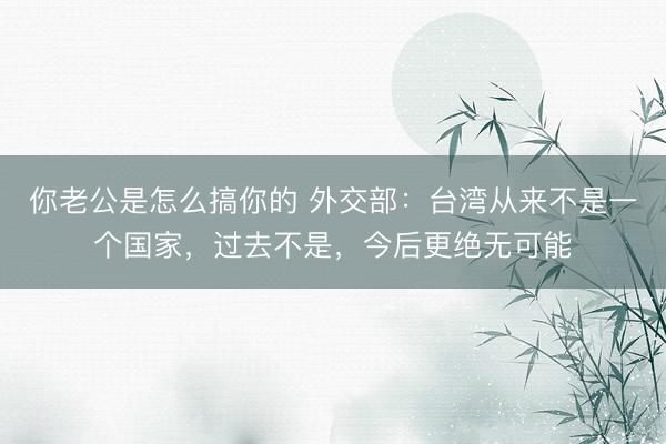 你老公是怎么搞你的 外交部：台湾从来不是一个国家，过去不是，今后更绝无可能