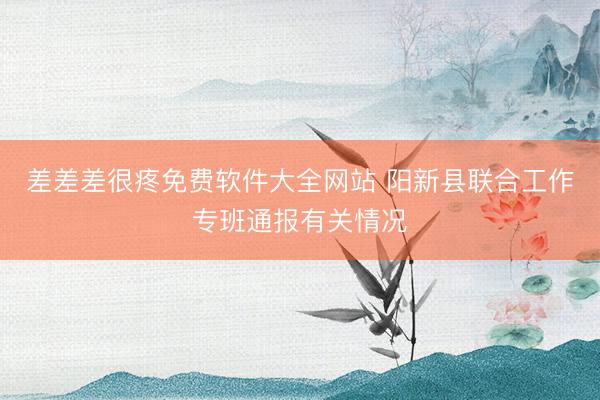 差差差很疼免费软件大全网站 阳新县联合工作专班通报有关情况