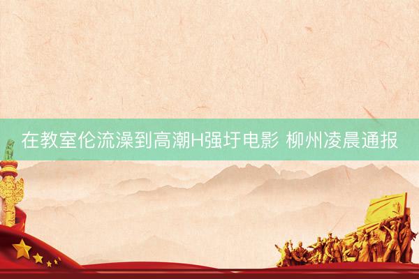 在教室伦流澡到高潮H强圩电影 柳州凌晨通报