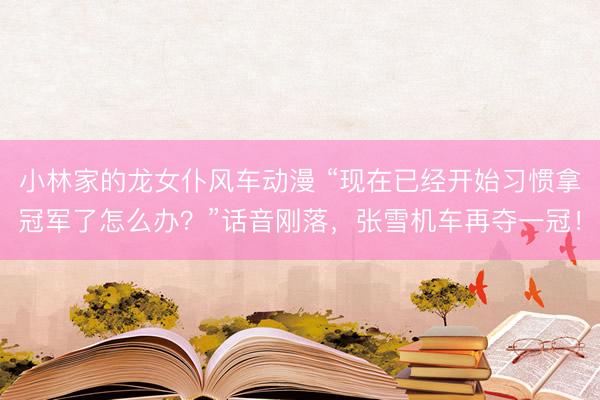 小林家的龙女仆风车动漫 “现在已经开始习惯拿冠军了怎么办？”话音刚落，张雪机车再夺一冠！