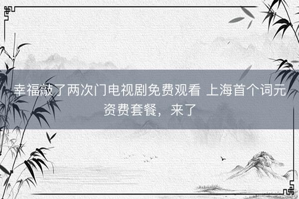 幸福敲了两次门电视剧免费观看 上海首个词元资费套餐，来了