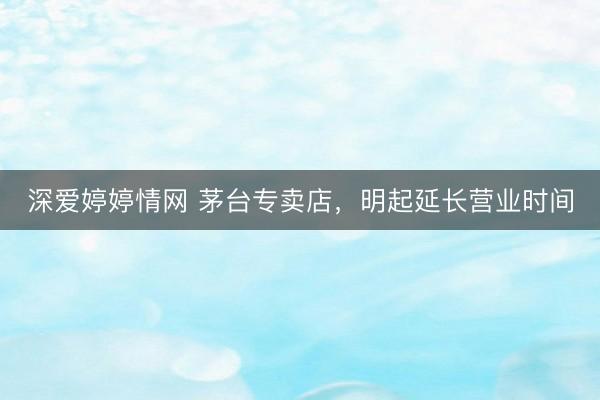 深爱婷婷情网 茅台专卖店，明起延长营业时间