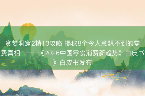 贪婪洞窟2精13攻略 揭秘8个令人意想不到的零食消费真相  ——《2026中国零食消费新趋势》白皮书发布