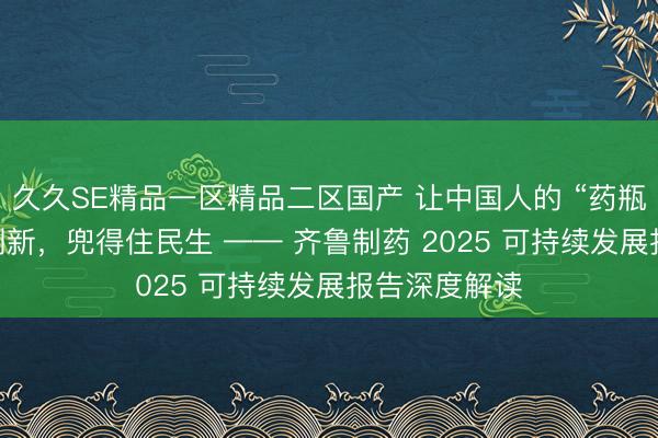 久久SE精品一区精品二区国产 让中国人的 “药瓶子” 装得进创新，兜得住民生 —— 齐鲁制药 2025 可持续发展报告深度解读