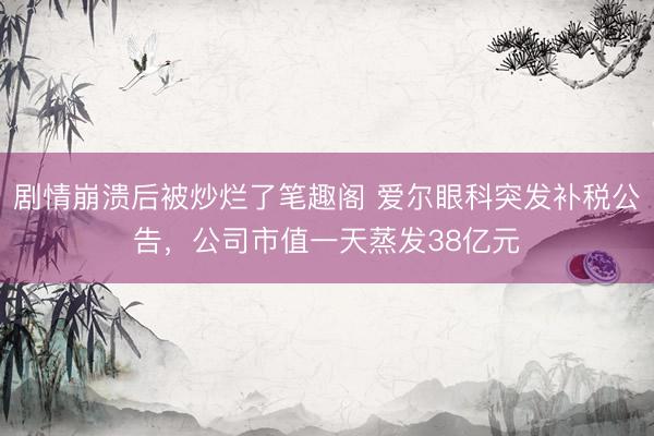 剧情崩溃后被炒烂了笔趣阁 爱尔眼科突发补税公告，公司市值一天蒸发38亿元