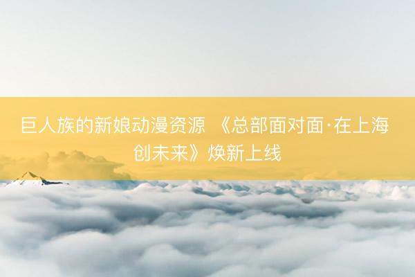 巨人族的新娘动漫资源 《总部面对面·在上海 创未来》焕新上线