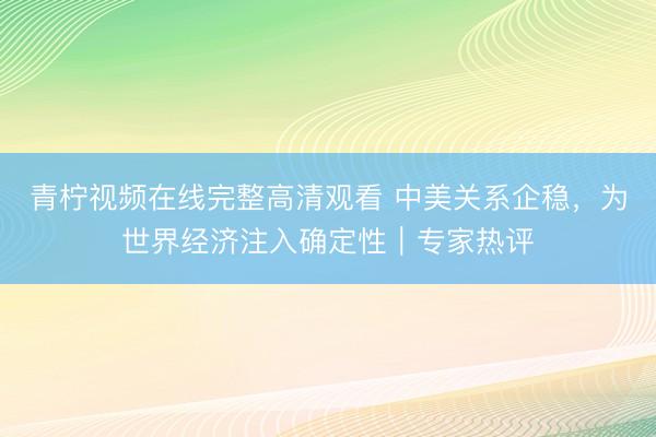青柠视频在线完整高清观看 中美关系企稳，为世界经济注入确定性｜专家热评