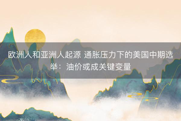 欧洲人和亚洲人起源 通胀压力下的美国中期选举：油价或成关键变量