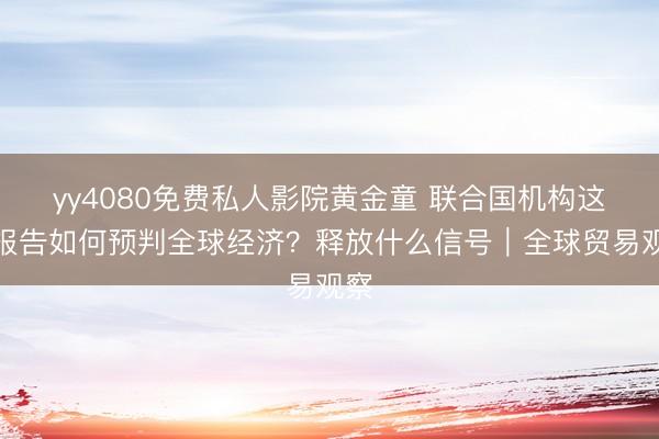 yy4080免费私人影院黄金童 联合国机构这些报告如何预判全球经济？释放什么信号｜全球贸易观察