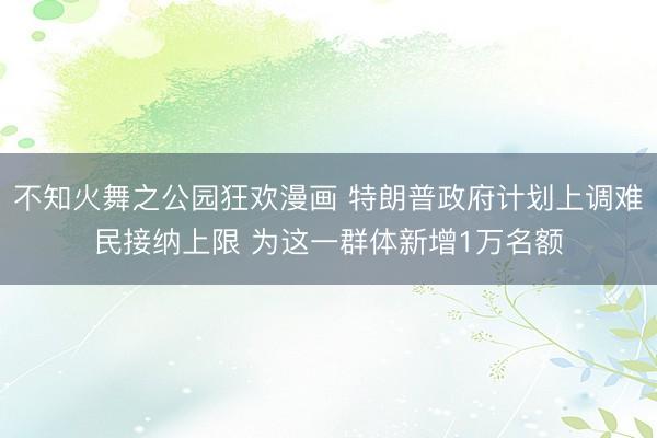 不知火舞之公园狂欢漫画 特朗普政府计划上调难民接纳上限 为这一群体新增1万名额