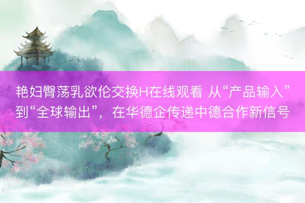 艳妇臀荡乳欲伦交换H在线观看 从“产品输入”到“全球输出”，在华德企传递中德合作新信号