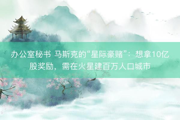 办公室秘书 马斯克的“星际豪赌”：想拿10亿股奖励，需在火星建百万人口城市