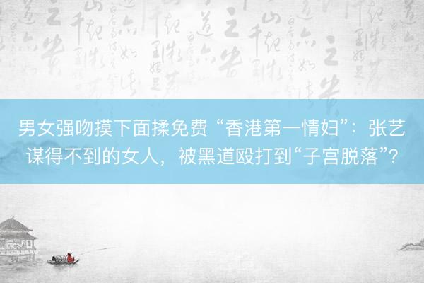 男女强吻摸下面揉免费 “香港第一情妇”:张艺谋得不到的女人,被黑道殴打到“子宫脱落”?
