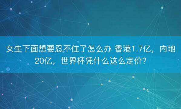 女生下面想要忍不住了怎么办 香港1.7亿，内地20亿，世界杯凭什么这么定价？
