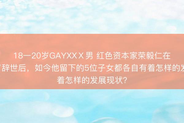 18一20岁GAYXXⅩ男 红色资本家荣毅仁在北京89岁辞世后，如今他留下的5位子女都各自有着怎样的发展现状？