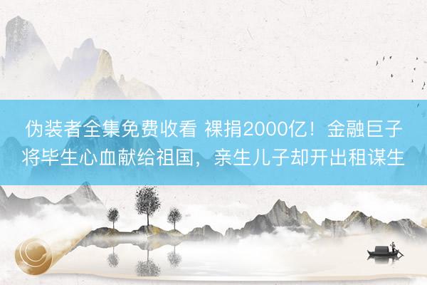 伪装者全集免费收看 裸捐2000亿！金融巨子将毕生心血献给祖国，亲生儿子却开出租谋生