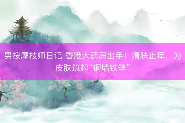 男按摩技师日记 香港大药房出手！清肤止痒，为皮肤筑起“铜墙铁壁”