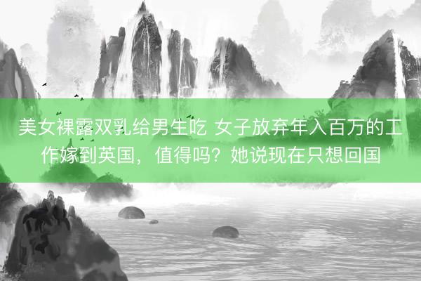 美女裸露双乳给男生吃 女子放弃年入百万的工作嫁到英国，值得吗？她说现在只想回国