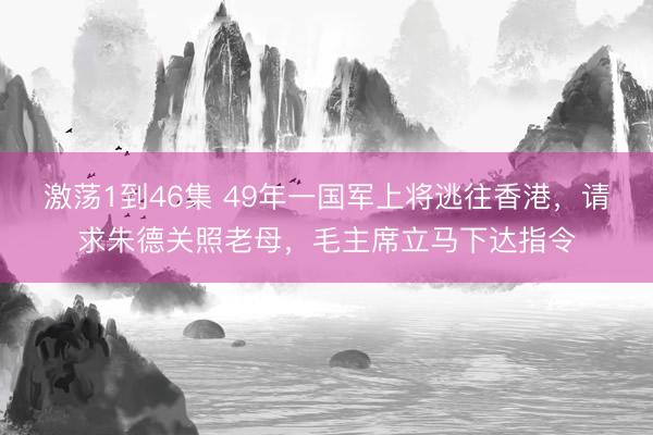 激荡1到46集 49年一国军上将逃往香港,请求朱德关照老母,毛主席立马下达指令
