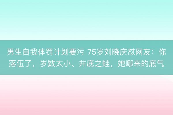 男生自我体罚计划要污 75岁刘晓庆怼网友:你落伍了,岁数太小、井底之蛙,她哪来的底气
