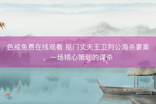 色戒免费在线观看 抠门丈夫王卫列公海杀妻案，一场精心策划的谋杀