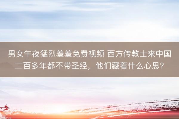 男女午夜猛烈羞羞免费视频 西方传教士来中国二百多年都不带圣经，他们藏着什么心思？