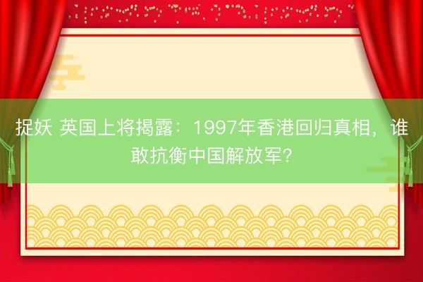 捉妖 英国上将揭露：1997年香港回归真相，谁敢抗衡中国解放军？