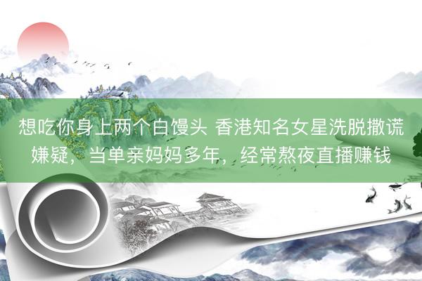 想吃你身上两个白馒头 香港知名女星洗脱撒谎嫌疑,当单亲妈妈多年,经常熬夜直播赚钱