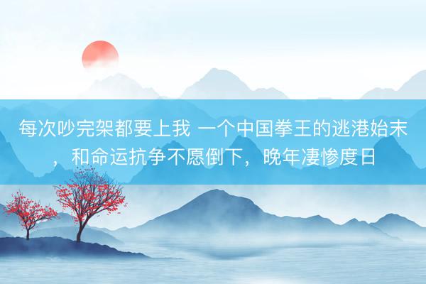 每次吵完架都要上我 一个中国拳王的逃港始末，和命运抗争不愿倒下，晚年凄惨度日