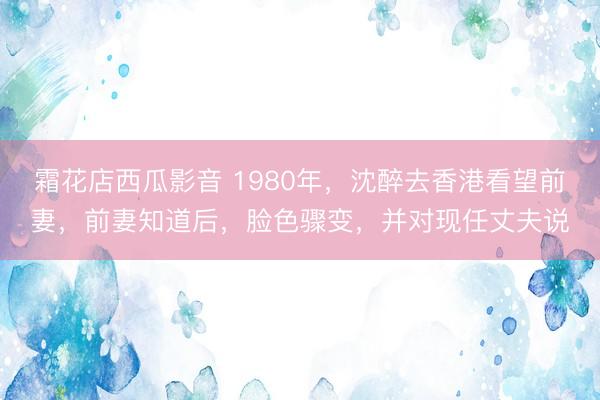 霜花店西瓜影音 1980年,沈醉去香港看望前妻,前妻知道后,脸色骤变,并对现任丈夫说
