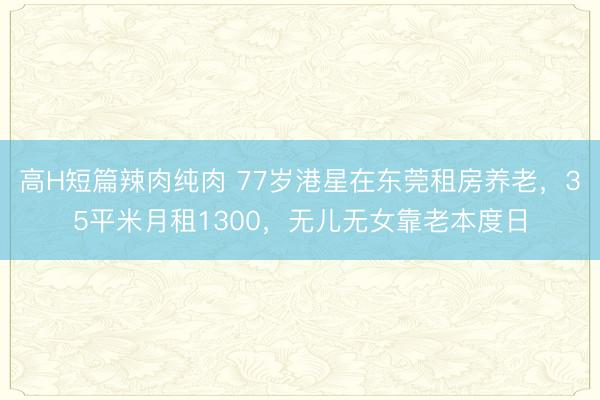 高H短篇辣肉纯肉 77岁港星在东莞租房养老，35平米月租1300，无儿无女靠老本度日