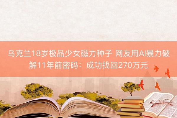 乌克兰18岁极品少女磁力种子 网友用AI暴力破解11年前密码：成功找回270万元