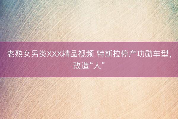 老熟女另类XXX精品视频 特斯拉停产功勋车型，改造“人”