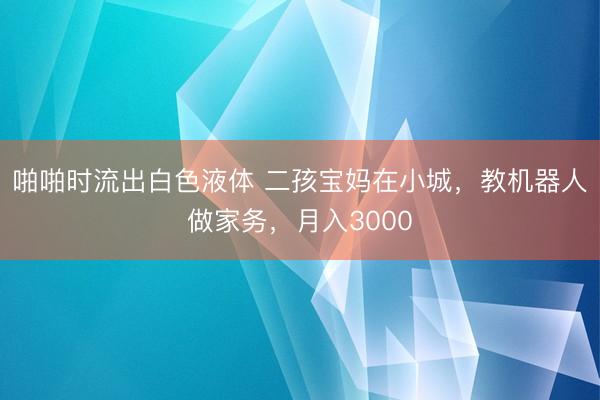啪啪时流出白色液体 二孩宝妈在小城,教机器人做家务,月入3000