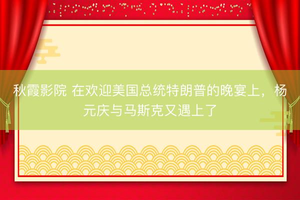 秋霞影院 在欢迎美国总统特朗普的晚宴上，杨元庆与马斯克又遇上了